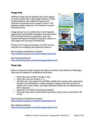 Image Ads
AdWords image ads are graphical ads which appear
on some content sites in the Google Network. Unlike
traditional banner ads, AdWords image ad are
matched to keywords and/or a page's content. This
targeting makes image ads more relevant to anyone
browsing the site.

Image ads can run on content sites in both keyword-
targeted and site-targeted campaigns. Animated ads in
GIF and Flash format are accepted for both site-
targeted and keyword-targeted campaigns. Search re-
sults pages will not accept animated ads.

Pricing: for an image ad to display, it’s CPC must ex-
ceed the four competing text advertisers below it.

See examples and placement options:
https://adwords.google.com/select/imagesamples.html

See editorial guidelines:
https://adwords.google.com/select/imageguidelines.html

Flash Ads

Flash is a plug-in for Web browsers that allows animation to be added to a Web page.
Flash ads are allowed for all AdWords advertisers.

   •   Flash ads must be 50K or smaller in size
   •   Flash ads must use versions 4 - 6
   •   All Flash ads must support the clickTAG variable (the tracking code assigned by
       Google to an individual ad. It allows Google to register where the ad was dis-
       played when it was clicked, and helps advertisers determine the effectiveness of
       their campaign.)
   •   Flash ads must follow the editorial guidelines.
   •   Flash ads may not be resized before submission; they must be submitted in full
       format.

See examples and placement options:
https://adwords.google.com/select/imagesamples.html

See editorial guidelines:
https://adwords.google.com/select/imageguidelines.html



                 AdWords™ Seminar for Success - Copyright 2007, Sitening LLC   Page 15 of 50
 