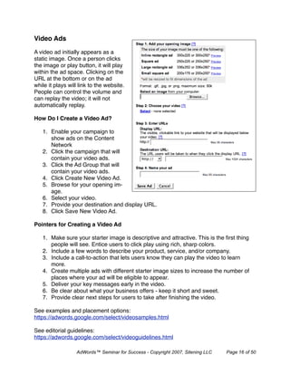 Video Ads

A video ad initially appears as a
static image. Once a person clicks
the image or play button, it will play
within the ad space. Clicking on the
URL at the bottom or on the ad
while it plays will link to the website.
People can control the volume and
can replay the video; it will not
automatically replay.

How Do I Create a Video Ad?

   1. Enable your campaign to
      show ads on the Content
      Network
   2. Click the campaign that will
      contain your video ads.
   3. Click the Ad Group that will
      contain your video ads.
   4. Click Create New Video Ad.
   5. Browse for your opening im-
      age.
   6. Select your video.
   7. Provide your destination and display URL.
   8. Click Save New Video Ad.

Pointers for Creating a Video Ad

   1. Make sure your starter image is descriptive and attractive. This is the ﬁrst thing
      people will see. Entice users to click play using rich, sharp colors.
   2. Include a few words to describe your product, service, and/or company.
   3. Include a call-to-action that lets users know they can play the video to learn
      more.
   4. Create multiple ads with different starter image sizes to increase the number of
      places where your ad will be eligible to appear.
   5. Deliver your key messages early in the video.
   6. Be clear about what your business offers - keep it short and sweet.
   7. Provide clear next steps for users to take after ﬁnishing the video.

See examples and placement options:
https://adwords.google.com/select/videosamples.html

See editorial guidelines:
https://adwords.google.com/select/videoguidelines.html

                  AdWords™ Seminar for Success - Copyright 2007, Sitening LLC   Page 16 of 50
 
