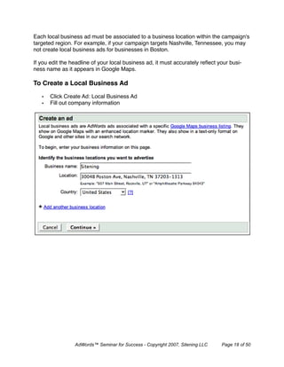 Each local business ad must be associated to a business location within the campaign's
targeted region. For example, if your campaign targets Nashville, Tennessee, you may
not create local business ads for businesses in Boston.

If you edit the headline of your local business ad, it must accurately reﬂect your busi-
ness name as it appears in Google Maps.

To Create a Local Business Ad

   •   Click Create Ad: Local Business Ad
   •   Fill out company information




                 AdWords™ Seminar for Success - Copyright 2007, Sitening LLC   Page 18 of 50
 