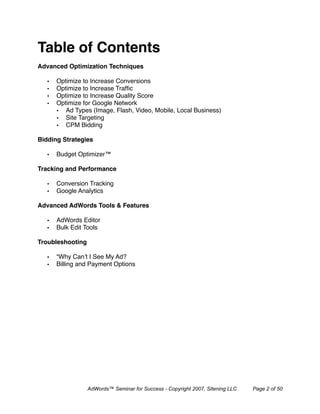 Table of Contents
Advanced Optimization Techniques

   •   Optimize to Increase Conversions
   •   Optimize to Increase Trafﬁc
   •   Optimize to Increase Quality Score
   •   Optimize for Google Network
       • Ad Types (Image, Flash, Video, Mobile, Local Business)
       • Site Targeting
       • CPM Bidding

Bidding Strategies

   •   Budget Optimizer™

Tracking and Performance

   •   Conversion Tracking
   •   Google Analytics

Advanced AdWords Tools & Features

   •   AdWords Editor
   •   Bulk Edit Tools

Troubleshooting

   •   “Why Can’t I See My Ad?
   •   Billing and Payment Options




                  AdWords™ Seminar for Success - Copyright 2007, Sitening LLC   Page 2 of 50
 