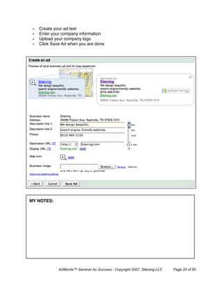 •   Create your ad text
 •   Enter your company information
 •   Upload your company logo
 •   Click Save Ad when you are done




MY NOTES:




              AdWords™ Seminar for Success - Copyright 2007, Sitening LLC   Page 20 of 50
 