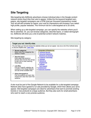 Site Targeting
Site targeting lets AdWords advertisers choose individual sites in the Google content
network where they'd like their ads to appear. Unlike the the keyword targeted cam-
paigns, site targeted campaigns use a CPM (cost per thousand impressions) model.
Your ad will still compete for space; your cost for impressions will increase if you select
high proﬁle, popular websites. The minimum bid for a site-targeted ad is 25 cents.

When setting up a site-targeted campaign, you can specify the websites where you'd
like to advertise. Or, you can browse categories, describe topics, or select demograph-
ics. AdWords will show you a list of potential content network matches.

Site targeting by category:




A site must be part of the Google Network to be available for a site-targeted campaign.
Network sites have agreed to run ads provided by Google, which then allows your ad to
appear. Site-targeted campaigns are ideal for advertisers that want to promote existing
brands or new products to a large audience. But they also work for small advertisers
who want to reach a very precise audience.




                 AdWords™ Seminar for Success - Copyright 2007, Sitening LLC    Page 21 of 50
 