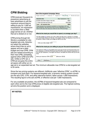 CPM Bidding
CPM (cost per thousand im-
pressions) advertising al-
lows advertisers to set the
maximum amount they're
willing to pay for 1,000 ad
impressions. An impression
is counted when a Web
page serves an ad, whether
that ad is clicked on or not.

CPM pricing through Ad-
Words is available for site-
targeted ads only. Advertis-
ers select the websites
where they'd like an ad to
appear and set a daily
budget and max CPM. CPM
ads are ranked according to
their max CPM, competing
against other CPM and CPC
ads. Unlike a CPC ad, a
CPM ad occupies the entire
ad space with either an im-
age ad or an expanded text ad. The minimum allowable max CPM for a site-targeted ad
is 25 cents.

Since the two pricing systems are different, AdWords uses “effective CPM,” or eCPM, to
compare and rank them. For keyword-targeted ads, a dynamic ranking system consid-
ers the ad's CPC, CTR, and other relevance factors, taken across 1,000 impressions.
The resulting ﬁgure is the ad's eCPM, or effective cost per 1,000 impressions.

For any available ad position, the eCPMs of keyword-targeted ads are compared to
each other and to the max CPM prices of eligible site-targeted ads. The highest-ranking
ad wins the position and is displayed.


 MY NOTES:




                 AdWords™ Seminar for Success - Copyright 2007, Sitening LLC   Page 22 of 50
 