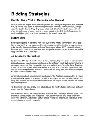 Bidding Strategies
How Do I Know What My Competitors Are Bidding?

AdWords will not tell you what your competitors are bidding on keywords. And, the max
CPC is not the sole factor in determining which ads receive a higher position, Google
uses the Quality Score. They do provide a tool called the Trafﬁc Estimator which will
show the estimated average ranking of an ad based on the bid. It will also provide the
minimum bid required to activate any inactive for search keywords.

Bidding Wars

Before participating in a bidding war, start by deciding what a keyword and an ad posi-
tion is truly worth to your business. Sometimes you can sit back while two competitors
duke it out for the top positions, while you’ll pay a much lower CPC for position three.
Examine your conversions, see how your ads perform in various placements before hik-
ing your max CPCs to keep up.

Ad Scheduling (Dayparting)

By default, AdWords ads run 24 hours a day. Ad scheduling allows you to set your cam-
paigns to appear only during certain hours or days of each week. With ad scheduling, a
campaign can run all day, on speciﬁc days, or speciﬁc times of speciﬁc days. Selecting
a time period means your ads will be available at that time, but doesn’t guarantee your
ads will receive impressions or clicks. The usual rules apply, and your ads will compete
for impressions with other ads.

Ad scheduling will not raise or lower your budget. The AdWords system will try to reach
your usual daily budget in whatever number of hours your ad runs each day. Ad sched-
uling also includes an advanced setting which lets you adjust pricing for your ads during
certain time periods.

To determine what time of day your ads received the most valuable trafﬁc, run an hourly
report from the Report Center.

Ads are scheduled on the campaign level, from the 'Edit Campaign Settings' page. First
enable ad scheduling for that campaign. Then, select the days and times when you
want your ad to run. A bulk edit feature allows you to edit all days, all weekdays, or all
weekend days at once if you prefer.




                 AdWords™ Seminar for Success - Copyright 2007, Sitening LLC   Page 23 of 50
 
