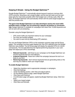 Keeping It Simple - Using the Budget Optimizer™

Google Budget Optimizer™ automatically adjusts keyword maximum cost-per-click
(CPC) amounts. Advertisers set a target budget, and the tool will make sure the cam-
paign gets the most clicks possible within that budget over a 30-day cycle. After 30
days, the Budget Optimizer will automatically refresh with the same target budget and
start the process over.

The goal of the Budget Optimizer is to help advertisers receive the most trafﬁc
possible within a budget, but not achieving a speciﬁc ad position or conversion
rate. Budget Optimizer is available for campaigns with fewer than 10,000 keywords and
will not work with ad scheduling.

Consider using the Budget Optimizer if:

   •   CPC and/or trafﬁc are important metrics for your campaign.
   •   You have set monthly budgets.
   •   You want to save time by automating CPC selection.

You can see Budget Optimizer CPCs on the campaign summary page and Ad Group
pages. The campaign summary page displays the max CPC selected when the Budget
Optimizer was enabled. The Ad Group page will display the adjusted CPCs for individ-
ual keywords. The tool will determine the highest-performing keywords in your cam-
paign and adjust your CPCs accordingly.

   •   Relevant keywords - add these to your campaign so the Budget Optimizer can
       ﬁnd the keywords that are most effective.
   •   Irrelevant keywords - these won’t affect the campaign because the tool is un-
       likely to use them.
   •   Removing keywords - don’t remove keywords that are generating clicks or the
       tool may be unable to reach your target budget.

To enable Budget Optimizer:

   •    Select the checkbox next to appropriate campaign or campaigns.
   •    Click Edit Settings.
   •    Under the Bidding section, click View and adjust options.
   •    On the Bidding Options page, select Budget Optimizer.
   •    Click Save and Continue.
   •    A conﬁrmation page will appear, explaining Budget Optimizer setup. Click Con-
       tinue.
   •    Select your target budget.
   •    Click Save and Activate.




                AdWords™ Seminar for Success - Copyright 2007, Sitening LLC   Page 24 of 50
 