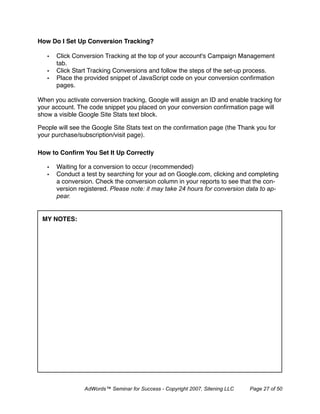How Do I Set Up Conversion Tracking?

   •   Click Conversion Tracking at the top of your account's Campaign Management
       tab.
   •   Click Start Tracking Conversions and follow the steps of the set-up process.
   •   Place the provided snippet of JavaScript code on your conversion conﬁrmation
       pages.

When you activate conversion tracking, Google will assign an ID and enable tracking for
your account. The code snippet you placed on your conversion conﬁrmation page will
show a visible Google Site Stats text block.

People will see the Google Site Stats text on the conﬁrmation page (the Thank you for
your purchase/subscription/visit page).

How to Conﬁrm You Set It Up Correctly

   •   Waiting for a conversion to occur (recommended)
   •   Conduct a test by searching for your ad on Google.com, clicking and completing
       a conversion. Check the conversion column in your reports to see that the con-
       version registered. Please note: it may take 24 hours for conversion data to ap-
       pear.


 MY NOTES:




                 AdWords™ Seminar for Success - Copyright 2007, Sitening LLC   Page 27 of 50
 