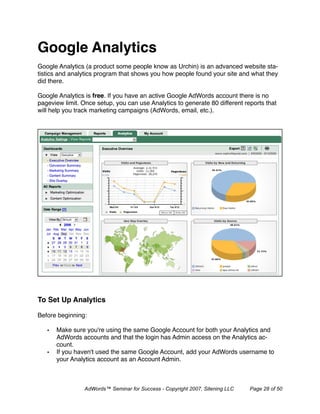 Google Analytics
Google Analytics (a product some people know as Urchin) is an advanced website sta-
tistics and analytics program that shows you how people found your site and what they
did there.

Google Analytics is free. If you have an active Google AdWords account there is no
pageview limit. Once setup, you can use Analytics to generate 80 different reports that
will help you track marketing campaigns (AdWords, email, etc.).




To Set Up Analytics

Before beginning:

   •   Make sure you're using the same Google Account for both your Analytics and
       AdWords accounts and that the login has Admin access on the Analytics ac-
       count.
   •   If you haven't used the same Google Account, add your AdWords username to
       your Analytics account as an Account Admin.



                 AdWords™ Seminar for Success - Copyright 2007, Sitening LLC   Page 28 of 50
 