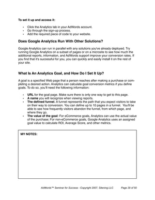 To set it up and access it:

   •   Click the Analytics tab in your AdWords account.
   •   Go through the sign-up process.
   •   Add the required piece of code to your website.

Does Google Analytics Run With Other Solutions?

Google Analytics can run in parallel with any solutions you've already deployed. Try
running Google Analytics on a subset of pages or on a microsite to see how much the
additional reports, information, and AdWords support improve your conversion rates. If
you ﬁnd that it's successful for you, you can quickly and easily install it on the rest of
your site.


What Is An Analytics Goal, and How Do I Set It Up?

A goal is a speciﬁed Web page that a person reaches after making a purchase or com-
pleting a desired action. Analytics can calculate goal conversion metrics if you deﬁne
goals. To do so, you’ll need the following information:

   •   URL for the goal page. Make sure there is only one way to get to this page.
   •   A name you will recognize when viewing reports.
   •   The deﬁned funnel. A funnel represents the path that you expect visitors to take
       on their way to conversion. You can deﬁne up to 10 pages in a funnel. You’ll be
       able to see how frequently visitors abandon the funnel, from which page, and
       where they go.
   •   The value of the goal: For eCommerce goals, Analytics can use the actual value
       of the purchase; For non-eCommerce goals, Google Analytics uses an assigned
       goal value to calculate ROI, Average Score, and other metrics.


 MY NOTES:




                 AdWords™ Seminar for Success - Copyright 2007, Sitening LLC   Page 29 of 50
 