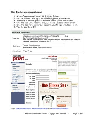 Step One: Set up a conversion goal

   1.   Access Google Analytics and click Analytics Settings.
   2.   Find the proﬁle for which you will be creating goals, and click Edit.
   3.   Select one of the four goal slots available for that proﬁle and click Edit.
   4.   Enter the Goal URL. Reaching this page marks a successful conversion.
   5.   Enter the Goal name as it should appear in your Google Analytics account.
   6.   Turn the goal On or Off.




From: www.nashvillepost.com, www.onehorseshy.com and www.refreshnashville.org.


                  AdWords™ Seminar for Success - Copyright 2007, Sitening LLC    Page 30 of 50
 