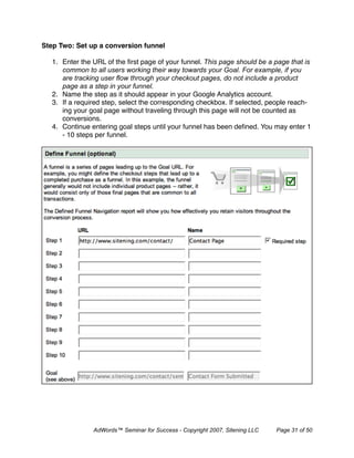 Step Two: Set up a conversion funnel

   1. Enter the URL of the ﬁrst page of your funnel. This page should be a page that is
      common to all users working their way towards your Goal. For example, if you
      are tracking user ﬂow through your checkout pages, do not include a product
      page as a step in your funnel.
   2. Name the step as it should appear in your Google Analytics account.
   3. If a required step, select the corresponding checkbox. If selected, people reach-
      ing your goal page without traveling through this page will not be counted as
      conversions.
   4. Continue entering goal steps until your funnel has been deﬁned. You may enter 1
      - 10 steps per funnel.




                AdWords™ Seminar for Success - Copyright 2007, Sitening LLC   Page 31 of 50
 