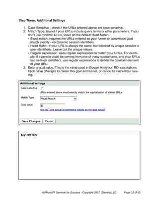 Step Three: Additional Settings

   1. Case Sensitive - check if the URLs entered above are case sensitive.
   2. Match Type: Useful if your URLs include query terms or other parameters. If you
      don’t use dynamic URLs, leave on the default Head Match.
      • Exact match: requires the URLs entered as your funnel or conversion goal
        match exactly - no dynamic session identiﬁers.
      • Head Match: if your URL is always the same, but followed by unique session or
        user identiﬁers., Leave out the unique values.
      • Regular expression: uses regular expressions to match your URLs. For exam-
        ple, if a person could be coming from one of many subdomains, and your URLs
        use session identiﬁers, use regular expressions to deﬁne the constant element
        of your URL.
   3. Enter a goal value. This is the value used in Google Analytics' ROI calculations.
      Click Save Changes to create this goal and funnel, or cancel to exit without sav-
      ing.




 MY NOTES:




                AdWords™ Seminar for Success - Copyright 2007, Sitening LLC   Page 32 of 50
 