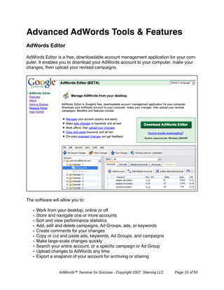 Advanced AdWords Tools & Features
AdWords Editor

AdWords Editor is a free, downloadable account management application for your com-
puter. It enables you to download your AdWords account to your computer, make your
changes, then upload your revised campaigns.




The software will allow you to:

   •   Work from your desktop, online or off
   •   Store and navigate one or more accounts
   •   Sort and view performance statistics
   •   Add, edit and delete campaigns, Ad Groups, ads, or keywords
   •   Create comments for your changes
   •   Copy or cut and paste ads, keywords, Ad Groups, and campaigns
   •   Make large-scale changes quickly
   •   Search your entire account, or a speciﬁc campaign or Ad Group
   •   Upload changes to AdWords any time
   •   Export a snapshot of your account for archiving or sharing


                 AdWords™ Seminar for Success - Copyright 2007, Sitening LLC   Page 33 of 50
 