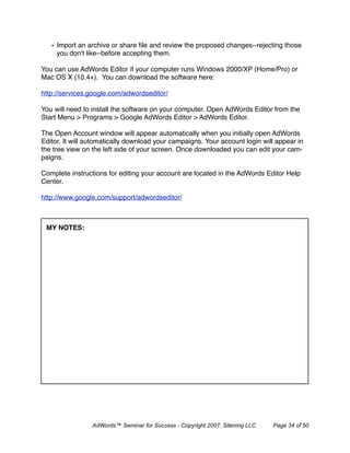 • Import an archive or share ﬁle and review the proposed changes--rejecting those
     you don't like--before accepting them.

You can use AdWords Editor if your computer runs Windows 2000/XP (Home/Pro) or
Mac OS X (10.4+). You can download the software here:

http://services.google.com/adwordseditor/

You will need to install the software on your computer. Open AdWords Editor from the
Start Menu > Programs > Google AdWords Editor > AdWords Editor.

The Open Account window will appear automatically when you initially open AdWords
Editor. It will automatically download your campaigns. Your account login will appear in
the tree view on the left side of your screen. Once downloaded you can edit your cam-
paigns.

Complete instructions for editing your account are located in the AdWords Editor Help
Center.

http://www.google.com/support/adwordseditor/



 MY NOTES:




                 AdWords™ Seminar for Success - Copyright 2007, Sitening LLC   Page 34 of 50
 