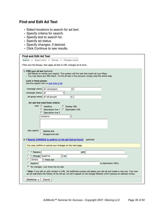 Find and Edit Ad Text

  •   Select locations to search for ad text.
  •   Specify criteria for search.
  •   Specify text to search for.
  •   Specify ad status.
  •   Specify changes, if desired.
  •   Click Continue to see results.




                  AdWords™ Seminar for Success - Copyright 2007, Sitening LLC   Page 36 of 50
 