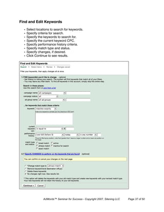 Find and Edit Keywords

  •   Select locations to search for keywords.
  •   Specify criteria for search.
  •   Specify the keywords to search for.
  •   Specify the current keyword CPC.
  •   Specify performance history criteria.
  •   Specify match type and status.
  •   Specify changes, if desired.
  •   Click Continue to see results.




                 AdWords™ Seminar for Success - Copyright 2007, Sitening LLC   Page 37 of 50
 