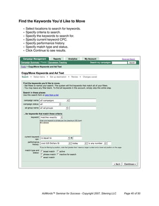 Find the Keywords You’d Like to Move

  •   Select locations to search for keywords.
  •   Specify criteria to search.
  •   Specify the keywords to search for.
  •   Specify current keyword CPC.
  •   Specify performance history.
  •   Specify match type and status.
  •   Click Continue to see results.




                 AdWords™ Seminar for Success - Copyright 2007, Sitening LLC   Page 40 of 50
 