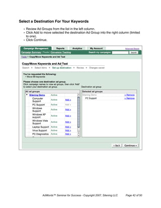 Select a Destination For Your Keywords

  • Review Ad Groups from the list in the left column.
  • Click Add to move selected the destination Ad Group into the right column (limited
    to one).
  • Click Continue.




               AdWords™ Seminar for Success - Copyright 2007, Sitening LLC   Page 42 of 50
 