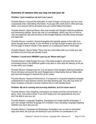 Summary of reasons why you may not see your ad

Problem: I just created an ad, but I can’t see it.

Possible Reason: Account Not Activated. In order to begin running your ads you must
successfully enter valid billing information. If you pay with credit card or other post-pay
option, your account will be activated once you submit billing information.

Possible Reason: Approval Status. Ads must comply with Google’s editorial guidelines
and advertising policies. Some ads may run immediately, others may not run until re-
view and approval. Ads will not show on the Google Network until after being reviewed
and approved.

Possible Reason: Location. Keyword-targeted ads typically appear to the right of or
above Google search results. If your Ad Rank is not high enough to place your ad on
the ﬁrst page of search results it may appear on a subsequent search result page.

Possible Reason: Server Delay. There may be a brief delay after you create your ads
but before the time they are actually shown.

Problem: I could have SWORN I saw my ad. Where did it go?

Possible Reason: Daily Budget Too Low. If the daily budget is set lower than the rec-
ommended amount, the AdWords system may slow or even stop the delivery of the ad
to stay within your budget.

Possible Reason: Disapproved Ad. If an ad doesn't meet Google’s Editorial Guidelines,
the ad will stop running and the word Disapproved is listed below that ad. Make edits
and save the changes to resubmit the ad for review.

Possible Reason: Keyword Performance. If a keyword in a keyword-targeted campaign
underperforms it may become inactive and stop showing ads. Your ads may show on
fewer variations of broad or phrase matches due to a low Quality Score.

Problem: My ad is running and accruing statistics, but I've never seen it.

Possible Reason: Geo-Targeting. Campaigns can target countries and territories, re-
gions, cities, and custom areas. If you don't target your own geographical area you
won't be able to see your ad.

Possible Reason: Language Targeting. Campaigns can target speciﬁc languages, If
your own Google interface language isn't included in your campaign language targeting
selection you won’t see your ad.

Possible Reason: Campaign Ad Scheduling. Campaigns can run ads on scheduled
days and times. Be sure you are looking for your ad when it is scheduled to run.

                 AdWords™ Seminar for Success - Copyright 2007, Sitening LLC    Page 47 of 50
 