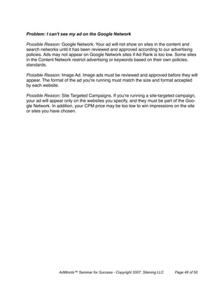 Problem: I can't see my ad on the Google Network

Possible Reason: Google Network. Your ad will not show on sites in the content and
search networks until it has been reviewed and approved according to our advertising
policies. Ads may not appear on Google Network sites if Ad Rank is too low. Some sites
in the Content Network restrict advertising or keywords based on their own policies.
standards.

Possible Reason: Image Ad. Image ads must be reviewed and approved before they will
appear. The format of the ad you're running must match the size and format accepted
by each website.

Possible Reason: Site Targeted Campaigns. If you're running a site-targeted campaign,
your ad will appear only on the websites you specify, and they must be part of the Goo-
gle Network. In addition, your CPM price may be too low to win impressions on the site
or sites you have chosen.




                AdWords™ Seminar for Success - Copyright 2007, Sitening LLC   Page 48 of 50
 