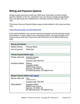 Billing and Payment Options
Google accepts payment by credit card, debit cards, direct debit, and bank transfer
payment methods. In the U.S., advertisers must use post-pay. Google accepts Master-
Card, and debit cards with a MasterCard or Visa logo, American Express, JCB, and
Visa.

The Account Fees and Payment Options page provides details for all currency and loca-
tions:

https://adwords.google.com/select/AfpoFinder

If the credit card listed in your account cannot be processed, your Ads will stop running
until resolved. To avoid a lapse in your advertising program, you have the option of en-
tering a backup credit card. Access this under My Account on the Billing Preferences
page.




                 AdWords™ Seminar for Success - Copyright 2007, Sitening LLC   Page 49 of 50
 