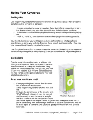 Reﬁne Your Keywords
Be Negative

Use negative keywords to ﬁlter users who aren't in the purchase stage. Here are some
sample negative keywords to consider:

   •    -free as a negative keyword is important if you don't offer a free product or serv-
       ice. A person searching for a free product is less likely to make a purchase.
   •    -information or -info will ﬁlter people in the early research stage of the buying cy-
       cle.
   •    '-how to,' '-what is,' and '-deﬁnition' will also ﬁlter people researching products.

You should also review your weblogs or analytics software to see what people are
searching on to get to your website. Examine these search queries carefully - they may
give you additional ideas for negative keywords.

Use Google’s Keyword Tool to research negative keywords. By looking at the suggested
variations of your keywords and phrases you will get more ideas for negative keywords.


Get Speciﬁc

Speciﬁc keywords usually convert at a higher rate
than general keywords. Let’s say a person owns an
iPod Shufﬂe and is looking for accessories. They
search for “iPod accessories,” see your ad, and click
to visit your website. But, you only sell accessories
for iPod Nanos and the person abandons your web-
site to look elsewhere.

To get more speciﬁc you could:

   •   Change your keyword phrase iPod Accesso-
       ries to iPod Nano Accessories
   •   Add a negative keyword for Shufﬂe, mini and
       U2
   •   Evaluate the performance of the broader term
       “iPod.” Although relevant, it may not convert
       well because it is also the name of a model
       and your products are not compatible. Create
       and review report in the Report Center to gather data on keywords like this. If
       you're just starting your ad campaign and want to focus on conversions, hold off
       on these types of keywords until you have good performance on your speciﬁc
       keywords.


                  AdWords™ Seminar for Success - Copyright 2007, Sitening LLC     Page 5 of 50
 