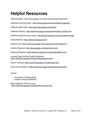 Helpful Resources
AdWords Editor: http://www.google.com/intl/en/adwordseditor/index.html

AdWords Learning Center:
 http://www.google.com/adwords/learningcenter/

AdWords Help Center: http://adwords.google.com/support

AdWords Glossary: http://adwords.google.com/support/bin/topic.py?topic=29

AdWords Help Discussion Group: http://groups.google.com/group/adwords-help/

Inside AdWords: http://adwords.blogspot.com/

Keyword Tool: https://adwords.google.com/select/KeywordToolExternal

Industry Research: http://www.google.com/ads/metrics.html

Editorial Guidelines: https://adwords.google.com/select/guidelines.html

Landing Page and Site Quality Guidelines:
https://adwords.google.com/select/siteguidelines.html

Tips for Success: https://adwords.google.com/select/tips.html

Terms and Conditions: https://adwords.google.com/select/tsandcsﬁnder


Guides:

   • Conversion Tracking Guide
   • Insider's Guide to AdWords

Both available in PDF format at:
https://adwords.google.com/select/library/index.html




                AdWords™ Seminar for Success - Copyright 2007, Sitening LLC   Page 50 of 50
 