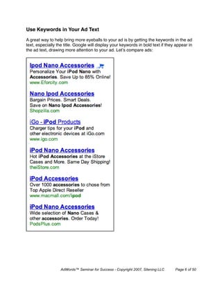 Use Keywords in Your Ad Text

A great way to help bring more eyeballs to your ad is by getting the keywords in the ad
text, especially the title. Google will display your keywords in bold text if they appear in
the ad text, drawing more attention to your ad. Let’s compare ads:




                   AdWords™ Seminar for Success - Copyright 2007, Sitening LLC    Page 6 of 50
 