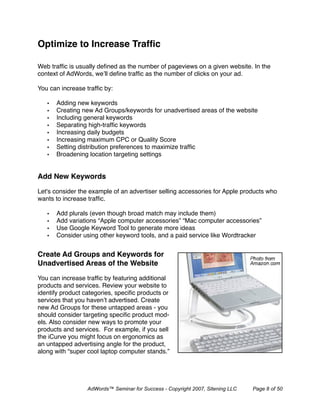 Optimize to Increase Trafﬁc

Web trafﬁc is usually deﬁned as the number of pageviews on a given website. In the
context of AdWords, we’ll deﬁne trafﬁc as the number of clicks on your ad.

You can increase trafﬁc by:

   •   Adding new keywords
   •   Creating new Ad Groups/keywords for unadvertised areas of the website
   •   Including general keywords
   •   Separating high-trafﬁc keywords
   •   Increasing daily budgets
   •   Increasing maximum CPC or Quality Score
   •   Setting distribution preferences to maximize trafﬁc
   •   Broadening location targeting settings


Add New Keywords 

Let's consider the example of an advertiser selling accessories for Apple products who
wants to increase trafﬁc.

   •   Add plurals (even though broad match may include them)
   •   Add variations “Apple computer accessories” “Mac computer accessories”
   •   Use Google Keyword Tool to generate more ideas
   •   Consider using other keyword tools, and a paid service like Wordtracker


Create Ad Groups and Keywords for
Unadvertised Areas of the Website

You can increase trafﬁc by featuring additional
products and services. Review your website to
identify product categories, speciﬁc products or
services that you haven’t advertised. Create
new Ad Groups for these untapped areas - you
should consider targeting speciﬁc product mod-
els. Also consider new ways to promote your
products and services. For example, if you sell
the iCurve you might focus on ergonomics as
an untapped advertising angle for the product,
along with “super cool laptop computer stands.”




                  AdWords™ Seminar for Success - Copyright 2007, Sitening LLC   Page 8 of 50
 