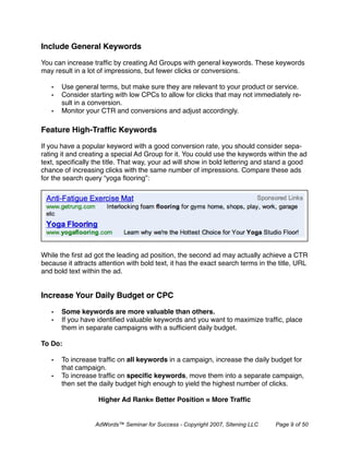 Include General Keywords

You can increase trafﬁc by creating Ad Groups with general keywords. These keywords
may result in a lot of impressions, but fewer clicks or conversions.

   •   Use general terms, but make sure they are relevant to your product or service.
   •   Consider starting with low CPCs to allow for clicks that may not immediately re-
       sult in a conversion.
   •   Monitor your CTR and conversions and adjust accordingly.

Feature High-Trafﬁc Keywords

If you have a popular keyword with a good conversion rate, you should consider sepa-
rating it and creating a special Ad Group for it. You could use the keywords within the ad
text, speciﬁcally the title. That way, your ad will show in bold lettering and stand a good
chance of increasing clicks with the same number of impressions. Compare these ads
for the search query “yoga ﬂooring”:




While the ﬁrst ad got the leading ad position, the second ad may actually achieve a CTR
because it attracts attention with bold text, it has the exact search terms in the title, URL
and bold text within the ad.


Increase Your Daily Budget or CPC 

   •   Some keywords are more valuable than others.
   •   If you have identiﬁed valuable keywords and you want to maximize trafﬁc, place
       them in separate campaigns with a sufﬁcient daily budget.

To Do:

   •   To increase trafﬁc on all keywords in a campaign, increase the daily budget for
       that campaign.
   •   To increase trafﬁc on speciﬁc keywords, move them into a separate campaign,
       then set the daily budget high enough to yield the highest number of clicks.

                   Higher Ad Rank= Better Position = More Trafﬁc


                  AdWords™ Seminar for Success - Copyright 2007, Sitening LLC    Page 9 of 50
 