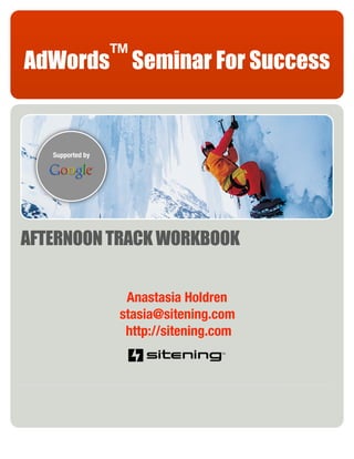 AdWords™ Seminar For Success


   Supported by




AFTERNOON TRACK WORKBOOK


                   Anastasia Holdren
                  stasia@sitening.com
                   http://sitening.com
 