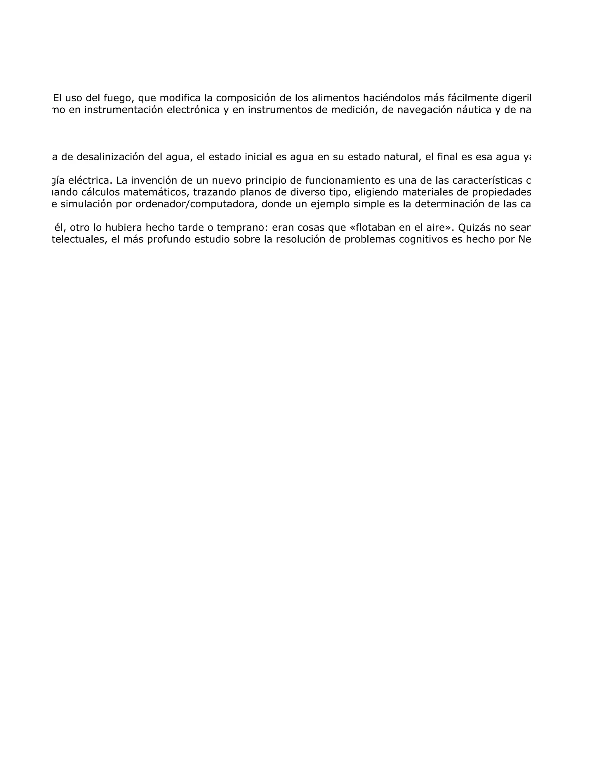 simples.2 El uso del fuego, que modifica la composición de los alimentos haciéndolos más fácilmente digeribles, proporcio
mación, como en instrumentación electrónica y en instrumentos de medición, de navegación náutica y de navegación aére



a tecnología de desalinización del agua, el estado inicial es agua en su estado natural, el final es esa agua ya potabilizada,

ad de energía eléctrica. La invención de un nuevo principio de funcionamiento es una de las características cruciales de la
ería, efectuando cálculos matemáticos, trazando planos de diverso tipo, eligiendo materiales de propiedades apropiadas o
ogramas de simulación por ordenador/computadora, donde un ejemplo simple es la determinación de las características a

 inventado él, otro lo hubiera hecho tarde o temprano: eran cosas que «flotaban en el aire». Quizás no sean los inventos
ucciones intelectuales, el más profundo estudio sobre la resolución de problemas cognitivos es hecho por Newell y Simon,
 