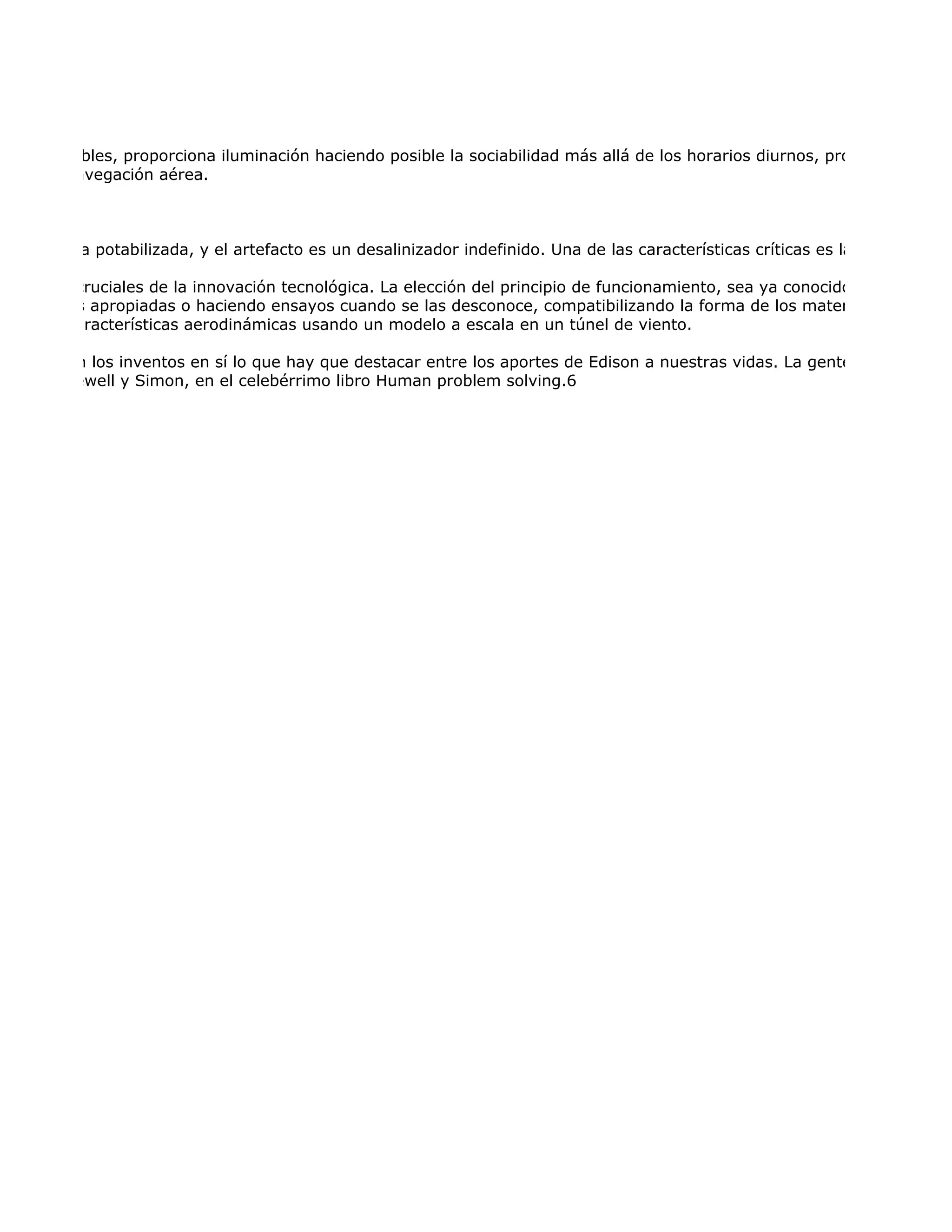 ente digeribles, proporciona iluminación haciendo posible la sociabilidad más allá de los horarios diurnos, proporciona cale
ica y de navegación aérea.



esa agua ya potabilizada, y el artefacto es un desalinizador indefinido. Una de las características críticas es la concentració

cterísticas cruciales de la innovación tecnológica. La elección del principio de funcionamiento, sea ya conocido o especialme
 ropiedades apropiadas o haciendo ensayos cuando se las desconoce, compatibilizando la forma de los materiales con la fu
 n de las características aerodinámicas usando un modelo a escala en un túnel de viento.

zás no sean los inventos en sí lo que hay que destacar entre los aportes de Edison a nuestras vidas. La gente creía antes q
 cho por Newell y Simon, en el celebérrimo libro Human problem solving.6
 