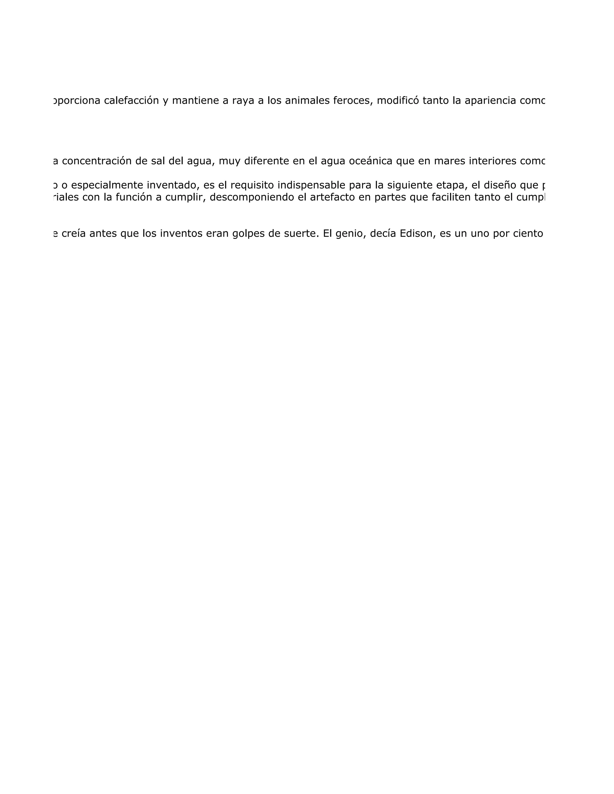 diurnos, proporciona calefacción y mantiene a raya a los animales feroces, modificó tanto la apariencia como los hábitos h




críticas es la concentración de sal del agua, muy diferente en el agua oceánica que en mares interiores como el Mar Muert

ya conocido o especialmente inventado, es el requisito indispensable para la siguiente etapa, el diseño que precede a la co
e los materiales con la función a cumplir, descomponiendo el artefacto en partes que faciliten tanto el cumplimiento de la


as. La gente creía antes que los inventos eran golpes de suerte. El genio, decía Edison, es un uno por ciento de inspiración
 