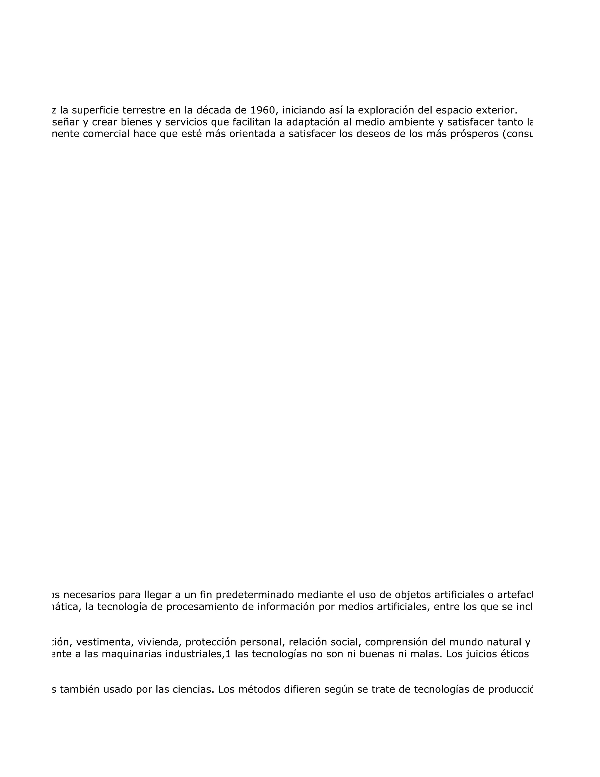 primera vez la superficie terrestre en la década de 1960, iniciando así la exploración del espacio exterior.
permiten diseñar y crear bienes y servicios que facilitan la adaptación al medio ambiente y satisfacer tanto las necesidades
brumadoramente comercial hace que esté más orientada a satisfacer los deseos de los más prósperos (consumismo) que l




zas y medios necesarios para llegar a un fin predeterminado mediante el uso de objetos artificiales o artefactos. Esta defin
 ogía informática, la tecnología de procesamiento de información por medios artificiales, entre los que se incluye, pero no d


  (alimentación, vestimenta, vivienda, protección personal, relación social, comprensión del mundo natural y social), para o
 specíficamente a las maquinarias industriales,1 las tecnologías no son ni buenas ni malas. Los juicios éticos no son aplicab


mentación es también usado por las ciencias. Los métodos difieren según se trate de tecnologías de producción artesanal o
 
