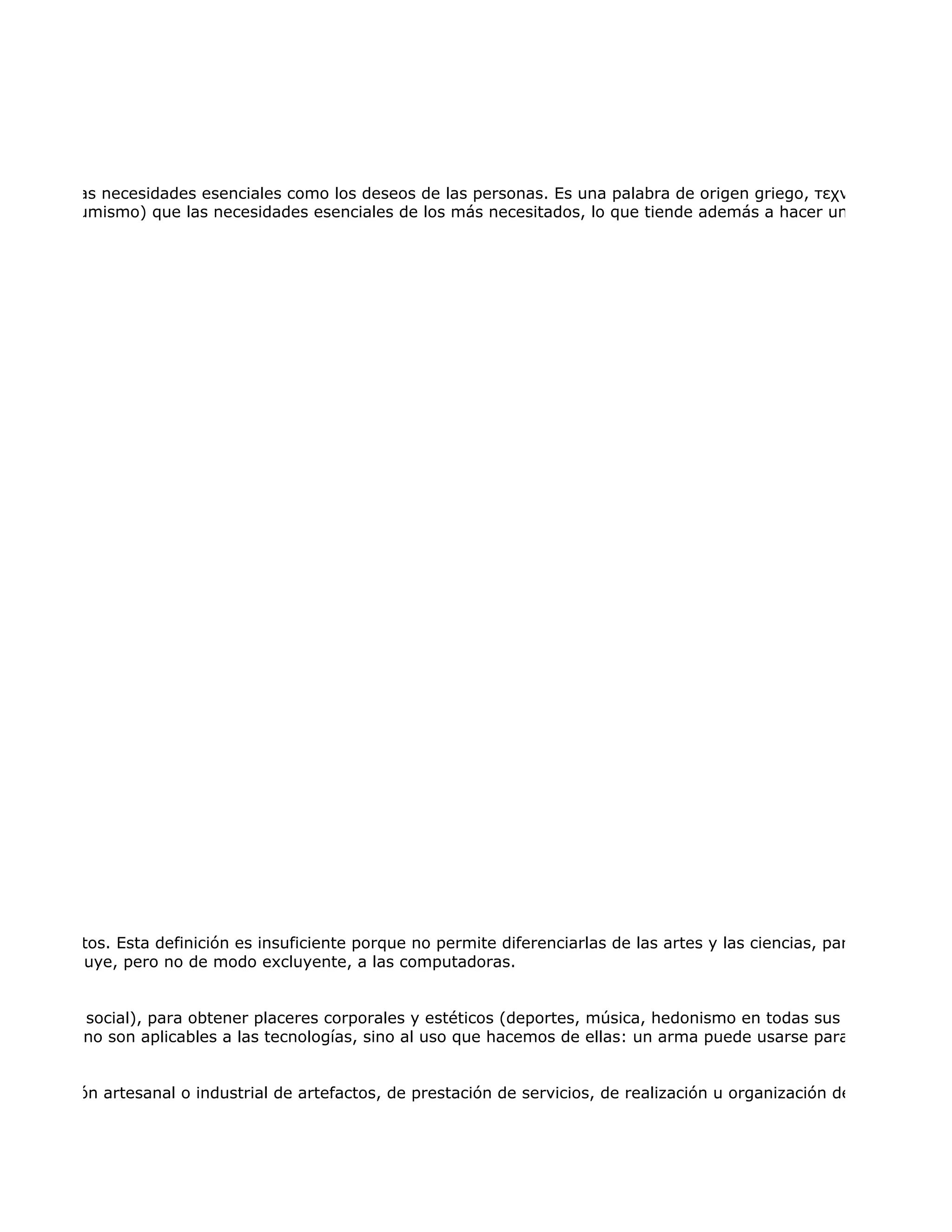cer tanto las necesidades esenciales como los deseos de las personas. Es una palabra de origen griego, τεχνολογία, forma
eros (consumismo) que las necesidades esenciales de los más necesitados, lo que tiende además a hacer un uso no sosten




s o artefactos. Esta definición es insuficiente porque no permite diferenciarlas de las artes y las ciencias, para lo cual hay
que se incluye, pero no de modo excluyente, a las computadoras.


o natural y social), para obtener placeres corporales y estéticos (deportes, música, hedonismo en todas sus formas) y com
cios éticos no son aplicables a las tecnologías, sino al uso que hacemos de ellas: un arma puede usarse para matar a una


e producción artesanal o industrial de artefactos, de prestación de servicios, de realización u organización de tareas de cu
 