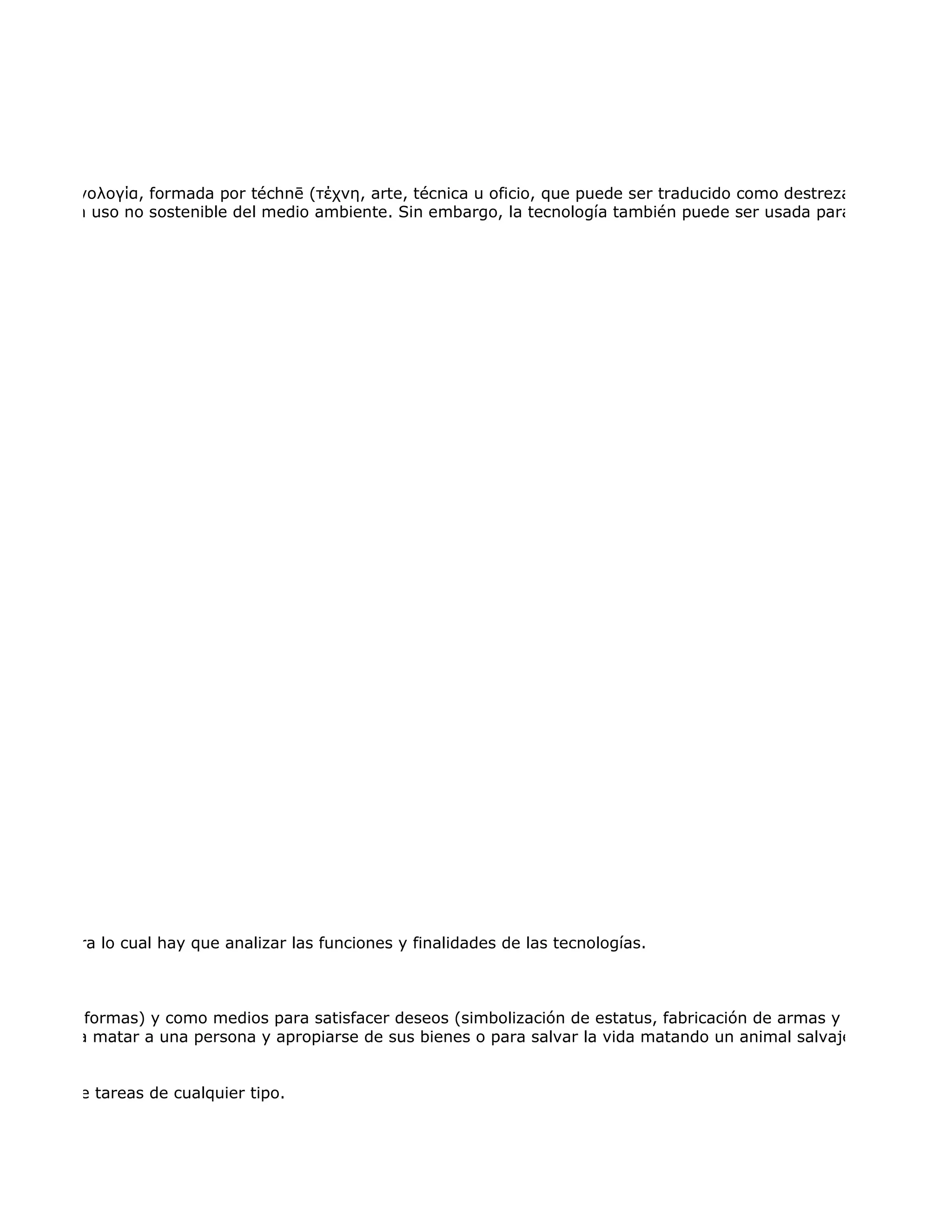 griego, τεχνολογία, formada por téchnē (τέχνη, arte, técnica u oficio, que puede ser traducido como destreza) y logía (λογ
 a hacer un uso no sostenible del medio ambiente. Sin embargo, la tecnología también puede ser usada para proteger el m




iencias, para lo cual hay que analizar las funciones y finalidades de las tecnologías.



 todas sus formas) y como medios para satisfacer deseos (simbolización de estatus, fabricación de armas y toda la gama
usarse para matar a una persona y apropiarse de sus bienes o para salvar la vida matando un animal salvaje que atenta c


anización de tareas de cualquier tipo.
 
