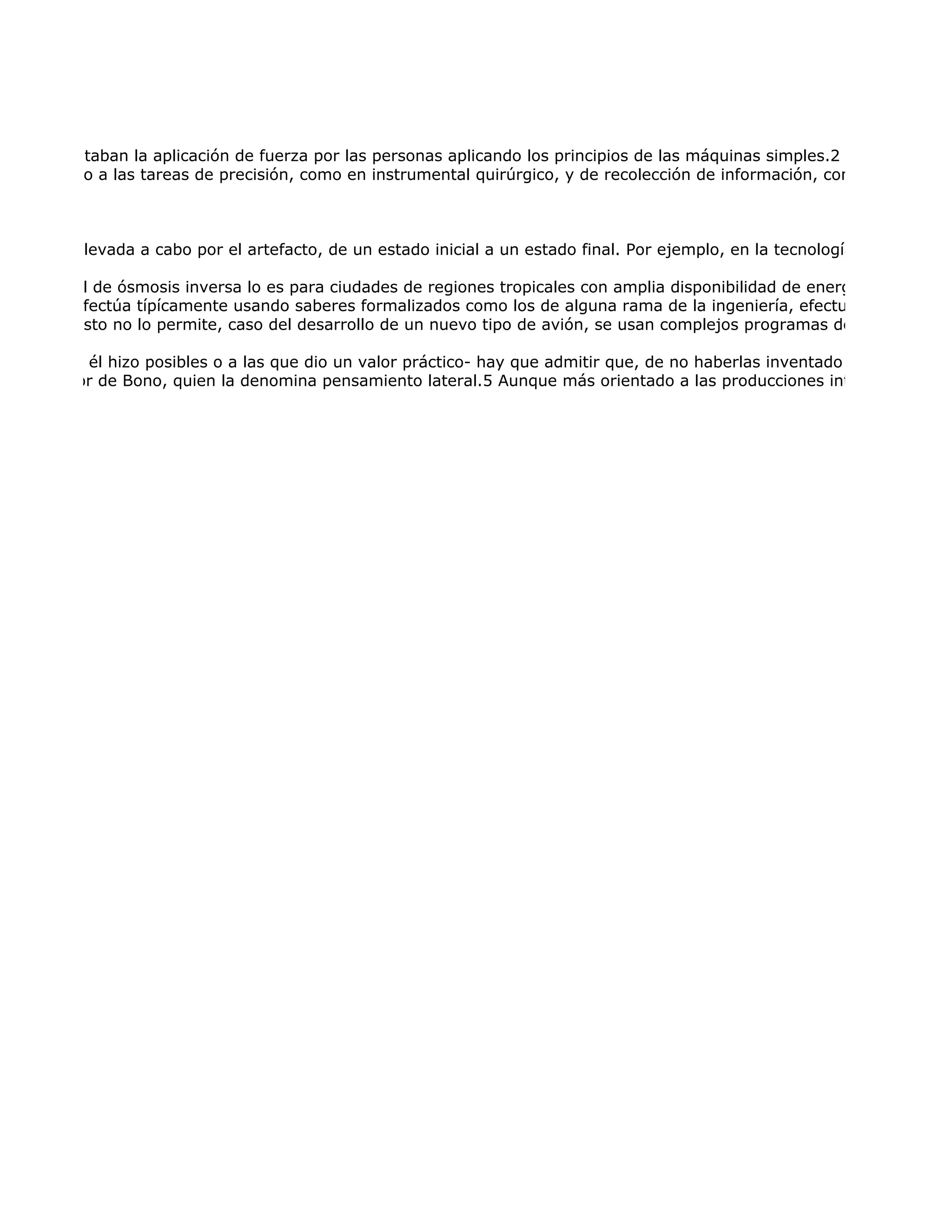 o, sólo facilitaban la aplicación de fuerza por las personas aplicando los principios de las máquinas simples.2 El uso del fueg
nte asociado a las tareas de precisión, como en instrumental quirúrgico, y de recolección de información, como en instrum



ransición, llevada a cabo por el artefacto, de un estado inicial a un estado final. Por ejemplo, en la tecnología de desaliniza

ntras que el de ósmosis inversa lo es para ciudades de regiones tropicales con amplia disponibilidad de energía eléctrica. L
diseño se efectúa típícamente usando saberes formalizados como los de alguna rama de la ingeniería, efectuando cálculos
uando el costo no lo permite, caso del desarrollo de un nuevo tipo de avión, se usan complejos programas de simulación p

as más que él hizo posibles o a las que dio un valor práctico- hay que admitir que, de no haberlas inventado él, otro lo hub
discutida por de Bono, quien la denomina pensamiento lateral.5 Aunque más orientado a las producciones intelectuales, el
 
