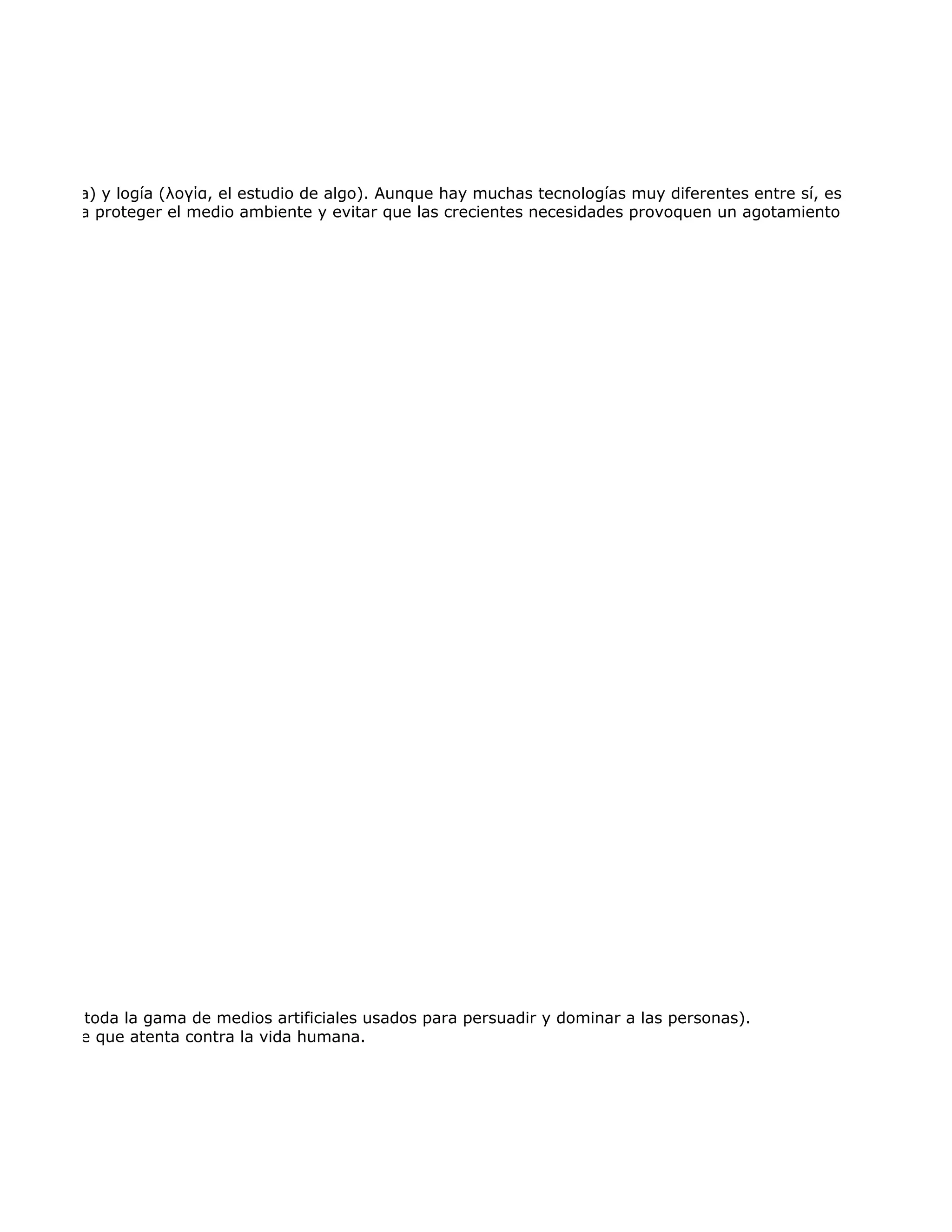 mo destreza) y logía (λογία, el estudio de algo). Aunque hay muchas tecnologías muy diferentes entre sí, es frecuente usa
 usada para proteger el medio ambiente y evitar que las crecientes necesidades provoquen un agotamiento o degradación




de armas y toda la gama de medios artificiales usados para persuadir y dominar a las personas).
 imal salvaje que atenta contra la vida humana.
 