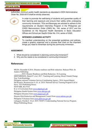 Course Code: NSTP 2
Descriptive Title:Community Immersion NSTP Head: Dr. Benny B. Derige
authorities, minimum public health standards as stipulated in DOH Administrative
Order No. 2020-0015 shall be strictly observed.
In order to promote the well-being of students and guarantee quality of
their learning and exposure and ensure their safety while undergoing
community immersion, TEIs and Barangay are advised to adhere to the
requirements on Student Internship Program in the Philippines per
CHED Memorandum Order (CMO) No. 104, series of 2017 and the
Guidelines on the Required Health Standards in Basic Education
Offices and School per DepEd Order No. 014, series of 2020.
INTENDED LEARNING ACTIVITY
To manifest understanding on the presented guidelines and policies,
create a graphic organizer and a process flow chart on the important
things you need to remember during the community immersion.
ASSESMENT:
1. What should be considered in planning community immersion?
2. Why are the needs to be considered in communityimmersion?
References:
MEJIA. Reynaldo S.2016. Disaster readiness and Risk reduction. Bulacan Phils: St.
Andrew Publishing
2018. Disaster Readiness and Risk Reduction. 3G Learning
SHEPARDSON, Daniel P. et.al. 2017. Teaching and Learning About ClimateChange.
New York:Rontledge
Philippine national Volunteer Service Coordinating Agency. 2016 Annual Report
Del Rosario, Resurreccion A. Et. al. 2010. National Service Training Program Call to
Serve. TCS Publishing House.
NSTP-IRR, RA 9163
K to 12 Curriculum from www.deped.gov.ph
Philippine Health System from www.doh.gov.ph
Philippine Disasters from www.pagasa.gov.ph
Disaster Risk Reduction and Management Council from www.ndrrmc.gov.ph
Philippine Volcanoes from www.philvocs.gov.ph
Labuguen, Florida C. Et.al. 2019. NSTP 2 Understanding National Service Program.
Mutya Publishing House
ILOCOS SUR POLYTECHNIC STATE COLLEGE
NSTP (LTS- CWTS)
WORKBOOK
 