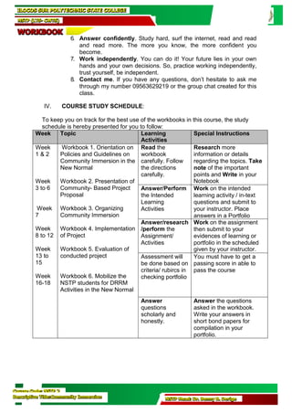 Course Code: NSTP 2
Descriptive Title:Community Immersion NSTP Head: Dr. Benny B. Derige
6. Answer confidently. Study hard, surf the internet, read and read
and read more. The more you know, the more confident you
become.
7. Work independently. You can do it! Your future lies in your own
hands and your own decisions. So, practice working independently,
trust yourself, be independent.
8. Contact me. If you have any questions, don’t hesitate to ask me
through my number 09563629219 or the group chat created for this
class.
IV. COURSE STUDY SCHEDULE:
To keep you on track for the best use of the workbooks in this course, the study
schedule is hereby presented for you to follow:
Week Topic Learning
Activities
Special Instructions
Week
1 & 2
Week
3 to 6
Week
7
Workbook 1. Orientation on
Policies and Guidelines on
Community Immersion in the
New Normal
Workbook 2. Presentation of
Community- Based Project
Proposal
Workbook 3. Organizing
Community Immersion
Read the
workbook
carefully. Follow
the directions
carefully.
Research more
information or details
regarding the topics. Take
note of the important
points and Write in your
Notebook
Answer/Perform
the Intended
Learning
Activities
Work on the intended
learning activity / in-text
questions and submit to
your instructor. Place
answers in a Portfolio
Week
8 to 12
Week
13 to
15
Week
16-18
Workbook 4. Implementation
of Project
Workbook 5. Evaluation of
conducted project
Workbook 6. Mobilize the
NSTP students for DRRM
Activities in the New Normal
Answer/research
/perform the
Assignment/
Activities
Work on the assignment
then submit to your
evidences of learning or
portfolio in the scheduled
given by your instructor.
Assessment will
be done based on
criteria/ rubircs in
checking portfolio
You must have to get a
passing score in able to
pass the course
Answer
questions
scholarly and
honestly.
Answer the questions
asked in the workbook.
Write your answers in
short bond papers for
compilation in your
portfolio.
ILOCOS SUR POLYTECHNIC STATE COLLEGE
NSTP (LTS- CWTS)
WORKBOOK
 