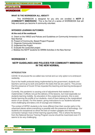 Course Code: NSTP 2
Descriptive Title:Community Immersion NSTP Head: Dr. Benny B. Derige
WHAT IS THE WORKBOOK ALL ABOUT?
This WORKBOOK is designed for you who are enrolled in NSTP 2
(COMMUNITY IMMERSION)”. This is the first of a series of WORKBOOK that will
help and assist you become A community volunteer.
INTENDED LEARNING OUTCOMES:
At the end of the workbook
A. Orient on the VMGO and Policies and Guidelines on Community Immersion in the
New Normal
B. Present of Community- Based Project Proposal
C. Organize Community Immersion
D. Implement the Project
E. Evaluate the conducted project
J. Mobilize the NSTP students for DRRM Activities in the New Normal
WORKBOOK 1
NSTP GUIDELINES AND POLICIES FOR COMMUNITY IMMERSION
IN THE NEW NORMAL
INTRODUCTION
COVID 19 structured the so-called new normal and our only option is to embraceit
resiliently.
Due to the health protocols being implemented by the government, students and
teachers cannot go to work and perform the tasks that we are used to. This proves
that the presence of Covid-19 has impacted the teaching and learning landscapeof
the world.
Currently, this pandemic is causing a lot of adjustments that needed to be
implemented. It affects not just the delivery of the lessons, but most especially our
students learning mobility. As educators in this unplanned scenario, this is even
harder learning the profile of our students- most of them belong to the marginalized
sector of our society. For this reason, giving instructions to our students becomes
more challenging and takes a lot of courage and initiatives.
The context of ISPSC students is far more different than their counter parts in the
urbanized places where everything is possible with the presence of technology. Our
students are exceptional on which the lack of modern gadgets and internet
connection hamper most of their learning opportunities. This is where the learning
from the National Service Training Program course should be maximized even if it
seems to be very challenging.
ILOCOS SUR POLYTECHNIC STATE COLLEGE
NSTP (LTS- CWTS)
WORKBOOK
 