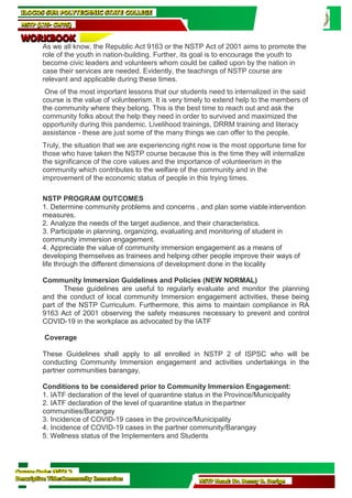Course Code: NSTP 2
Descriptive Title:Community Immersion NSTP Head: Dr. Benny B. Derige
ILOCOS SUR POLYTECHNIC STATE COLLEGE
NSTP (LTS- CWTS)
WORKBOOK
As we all know, the Republic Act 9163 or the NSTP Act of 2001 aims to promote the
role of the youth in nation-building. Further, its goal is to encourage the youth to
become civic leaders and volunteers whom could be called upon by the nation in
case their services are needed. Evidently, the teachings of NSTP course are
relevant and applicable during these times.
One of the most important lessons that our students need to internalized in the said
course is the value of volunteerism. It is very timely to extend help to the members of
the community where they belong. This is the best time to reach out and ask the
community folks about the help they need in order to survived and maximized the
opportunity during this pandemic. Livelihood trainings, DRRM training and literacy
assistance - these are just some of the many things we can offer to the people.
Truly, the situation that we are experiencing right now is the most opportune time for
those who have taken the NSTP course because this is the time they will internalize
the significance of the core values and the importance of volunteerism in the
community which contributes to the welfare of the community and in the
improvement of the economic status of people in this trying times.
NSTP PROGRAM OUTCOMES
1. Determine community problems and concerns , and plan some viableintervention
measures.
2. Analyze the needs of the target audience, and their characteristics.
3. Participate in planning, organizing, evaluating and monitoring of student in
community immersion engagement.
4. Appreciate the value of community immersion engagement as a means of
developing themselves as trainees and helping other people improve their ways of
life through the different dimensions of development done in the locality
Community Immersion Guidelines and Policies (NEW NORMAL)
These guidelines are useful to regularly evaluate and monitor the planning
and the conduct of local community Immersion engagement activities, these being
part of the NSTP Curriculum. Furthermore, this aims to maintain compliance in RA
9163 Act of 2001 observing the safety measures necessary to prevent and control
COVID-19 in the workplace as advocated by the IATF
Coverage
These Guidelines shall apply to all enrolled in NSTP 2 of ISPSC who will be
conducting Community Immersion engagement and activities undertakings in the
partner communities barangay.
Conditions to be considered prior to Community Immersion Engagement:
1. IATF declaration of the level of quarantine status in the Province/Municipality
2. IATF declaration of the level of quarantine status in thepartner
communities/Barangay
3. Incidence of COVID-19 cases in the province/Municipality
4. Incidence of COVID-19 cases in the partner community/Barangay
5. Wellness status of the Implementers and Students
 
