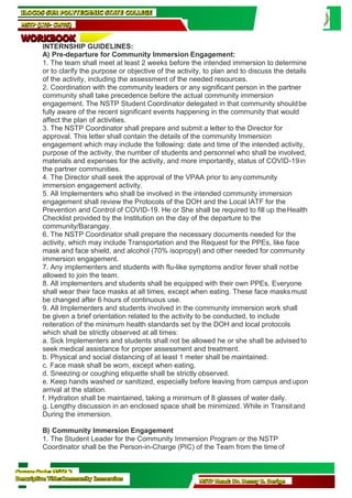 Course Code: NSTP 2
Descriptive Title:Community Immersion NSTP Head: Dr. Benny B. Derige
ILOCOS SUR POLYTECHNIC STATE COLLEGE
NSTP (LTS- CWTS)
WORKBOOK
INTERNSHIP GUIDELINES:
A) Pre-departure for Community Immersion Engagement:
1. The team shall meet at least 2 weeks before the intended immersion to determine
or to clarify the purpose or objective of the activity, to plan and to discuss the details
of the activity, including the assessment of the needed resources.
2. Coordination with the community leaders or any significant person in the partner
community shall take precedence before the actual community immersion
engagement. The NSTP Student Coordinator delegated in that community shouldbe
fully aware of the recent significant events happening in the community that would
affect the plan of activities.
3. The NSTP Coordinator shall prepare and submit a letter to the Director for
approval. This letter shall contain the details of the community Immersion
engagement which may include the following: date and time of the intended activity,
purpose of the activity, the number of students and personnel who shall be involved,
materials and expenses for the activity, and more importantly, status of COVID-19in
the partner communities.
4. The Director shall seek the approval of the VPAA prior to any community
immersion engagement activity.
5. All Implementers who shall be involved in the intended community immersion
engagement shall review the Protocols of the DOH and the Local IATF for the
Prevention and Control of COVID-19. He or She shall be required to fill up theHealth
Checklist provided by the Institution on the day of the departure to the
community/Barangay.
6. The NSTP Coordinator shall prepare the necessary documents needed for the
activity, which may include Transportation and the Request for the PPEs, like face
mask and face shield, and alcohol (70% isopropyl) and other needed for community
immersion engagement.
7. Any implementers and students with flu-like symptoms and/or fever shall notbe
allowed to join the team.
8. All implementers and students shall be equipped with their own PPEs. Everyone
shall wear their face masks at all times, except when eating. These face masksmust
be changed after 6 hours of continuous use.
9. All Implementers and students involved in the community immersion work shall
be given a brief orientation related to the activity to be conducted, to include
reiteration of the minimum health standards set by the DOH and local protocols
which shall be strictly observed at all times:
a. Sick Implementers and students shall not be allowed he or she shall be advisedto
seek medical assistance for proper assessment and treatment.
b. Physical and social distancing of at least 1 meter shall be maintained.
c. Face mask shall be worn, except when eating.
d. Sneezing or coughing etiquette shall be strictly observed.
e. Keep hands washed or sanitized, especially before leaving from campus and upon
arrival at the station.
f. Hydration shall be maintained, taking a minimum of 8 glasses of water daily.
g. Lengthy discussion in an enclosed space shall be minimized. While in Transitand
During the immersion.
B) Community Immersion Engagement
1. The Student Leader for the Community Immersion Program or the NSTP
Coordinator shall be the Person-in-Charge (PIC) of the Team from the time of
 