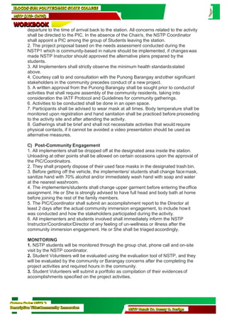 Course Code: NSTP 2
Descriptive Title:Community Immersion NSTP Head: Dr. Benny B. Derige
ILOCOS SUR POLYTECHNIC STATE COLLEGE
NSTP (LTS- CWTS)
WORKBOOK
departure to the time of arrival back to the station. All concerns related to the activity
shall be directed to the PIC. In the absence of the Chair/s, the NSTP Coordinator
shall appoint a PIC among the group of Students leaving the station.
2. The project proposal based on the needs assessment conducted during the
NSTP1 which is community-based in nature should be implemented, if changeswas
made NSTP Instructor should approved the alternative plans prepared by the
students.
3. All Implementers shall strictly observe the minimum health standardsstated
above.
4. Courtesy call to and consultation with the Punong Barangay andother significant
stakeholders in the community precedes conduct of a new project.
5. A written approval from the Punong Barangay shall be sought prior to conductof
activities that shall require assembly of the community residents, taking into
consideration the IATF Protocol and Guidelines for community gatherings.
6. Activities to be conducted shall be done in an open space.
7. Participants shall be advised to wear mask at all times. Body temperature shall be
monitored upon registration and hand sanitation shall be practiced before proceeding
to the activity site and after attending the activity.
8. Gatherings shall be brief and shall not necessitate activities that would require
physical contacts, if it cannot be avoided a video presentation should be used as
alternative measures.
C) Post-Community Engagement
1. All implementers shall be dropped off at the designated area inside the station.
Unloading at other points shall be allowed on certain occasions upon the approval of
the PIC/Coordinators.
2. They shall properly dispose of their used face masks in the designated trash bin.
3. Before getting off the vehicle, the implementers/ students shall change facemask,
sanitize hand with 70% alcohol and/or immediately wash hand with soap and water
at the nearest washroom.
4. The implementers/students shall change upper garment before entering theoffice
assignment. He or She is strongly advised to have full head and body bath at home
before joining the rest of the family members.
5. The PIC/Coordinator shall submit an accomplishment report to the Director at
least 2 days after the actual community immersion engagement, to include howit
was conducted and how the stakeholders participated during the activity.
6. All implementers and students involved shall immediately inform the NSTP
Instructor/Coordinator/Director of any feeling of un-wellness or illness after the
community immersion engagement. He or She shall be triaged accordingly.
MONITORING
1. NSTP students will be monitored through the group chat, phone call and on-site
visit by the NSTP coordinator.
2. Student Volunteers will be evaluated using the evaluation tool of NSTP, and they
will be evaluated by the community or Barangay concerns after the completing the
project activities and required hours in the community.
3. Student Volunteers will submit a portfolio as compilation of their evidencesof
accomplishments specified on the project activities.
 