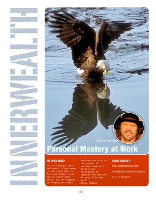 INNERWEALTH

                                              Chris Walker


              Personal Mastery at Work
          AN OPEN MIND                                   CHRIS WALKER
                                   and explore with us
                                   the wonder of
          It’s a time to learn                           www.innerwealth.com
                                   personal mastery,
          and grow. If you come    skills and
          to the river with a                            alive@chriswalker.com.au
                                   techniques to
          full cup there is no     improve the quality
          way to catch some                              61 2 93283198
                                   of your life and
          water. So, we suggest    work.
          you empty your mind      Chris Walker


                                  [1]
 