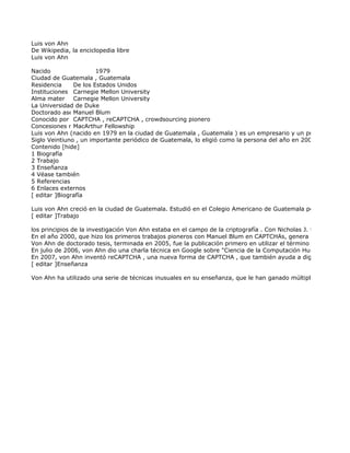 Luis von Ahn
De Wikipedia, la enciclopedia libre
Luis von Ahn

Nacido                 1979
Ciudad de Guatemala , Guatemala
Residencia     De los Estados Unidos
Instituciones Carnegie Mellon University
Alma mater Carnegie Mellon University
La Universidad de Duke
               Manuel Blum
Doctorado asesor
Conocido por CAPTCHA , reCAPTCHA , crowdsourcing pionero
Concesiones notables
               MacArthur Fellowship
Luis von Ahn (nacido en 1979 en la ciudad de Guatemala , Guatemala ) es un empresario y un profesor asociad
Siglo Veintiuno , un importante periódico de Guatemala, lo eligió como la persona del año en 2009.
Contenido [hide]
1 Biografía
2 Trabajo
3 Enseñanza
4 Véase también
5 Referencias
6 Enlaces externos
[ editar ]Biografía

Luis von Ahn creció en la ciudad de Guatemala. Estudió en el Colegio Americano de Guatemala por su educació
[ editar ]Trabajo

los principios de la investigación Von Ahn estaba en el campo de la criptografía . Con Nicholas J. tolva y John L
En el año 2000, que hizo los primeros trabajos pioneros con Manuel Blum en CAPTCHAs, genera pruebas, equip
Von Ahn de doctorado tesis, terminada en 2005, fue la publicación primero en utilizar el término " computación
En julio de 2006, von Ahn dio una charla técnica en Google sobre "Ciencia de la Computación Humanos" (es de
En 2007, von Ahn inventó reCAPTCHA , una nueva forma de CAPTCHA , que también ayuda a digitalizar libros.
[ editar ]Enseñanza

Von Ahn ha utilizado una serie de técnicas inusuales en su enseñanza, que le han ganado múltiples premios en
 