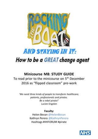 Minicourse M8: STUDY GUIDE
To read prior to the minicourse on 5th
December
2016 as “flipped classroom” pre-work
‘We need three kinds of people to transform healthcare;
patients, professionals and pirates.
Be a rebel pirate!’
Lucien Engelen
Faculty:
Helen Bevan @HelenBevan
Kathryn Perera @KathrynPerera
Hashtags #IHIFORUM #pirate
 