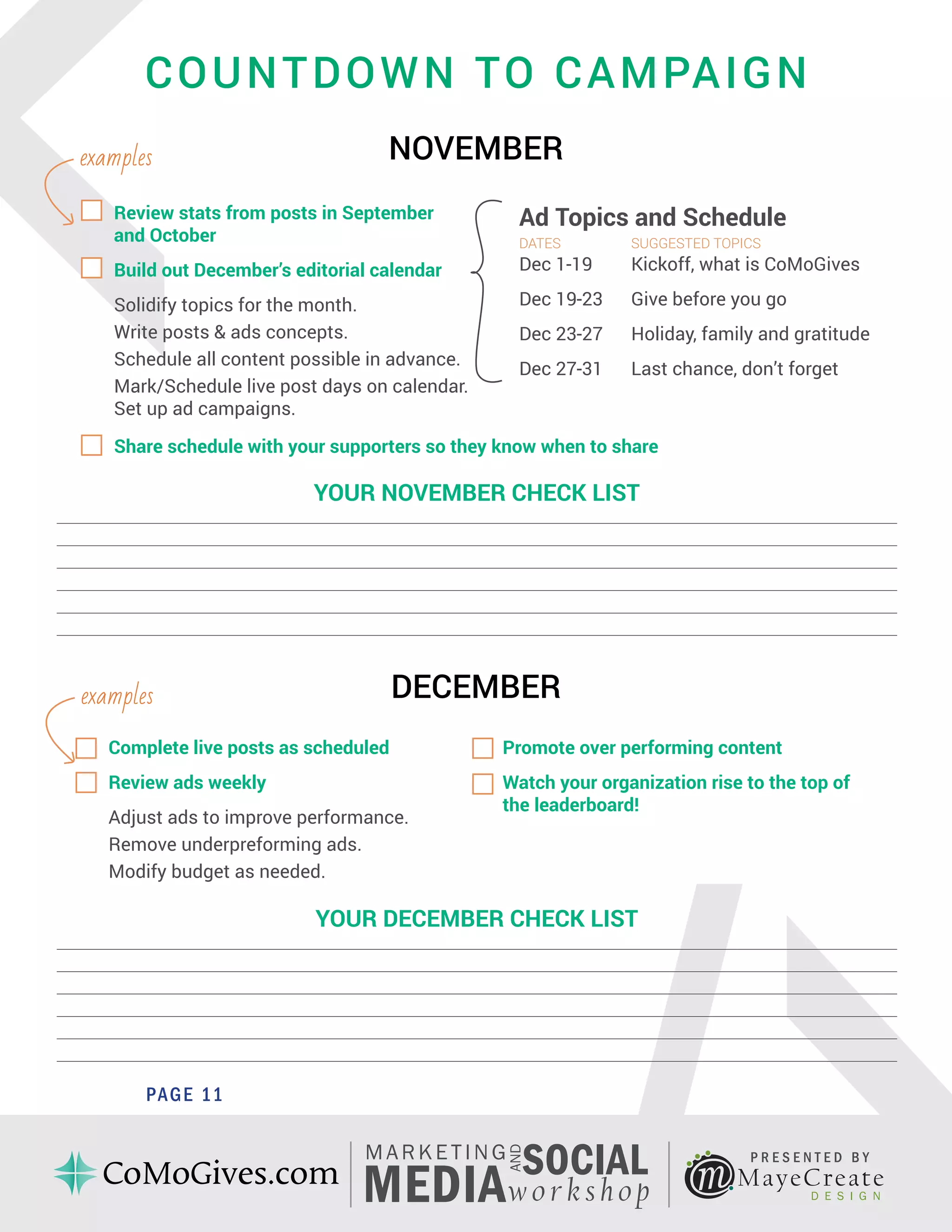 <
PAGE 5
MayeCreate
D E S I G N
P R E S E N T E D B Y
AND
MARKE TING
SOCIAL
MEDIAw orkshop
COUNTDOWN TO CAMPAIGN
NOVEMBER
PAGE 11
YOUR NOVEMBER CHECK LIST
_____________________________________________________________________________________________________________
_____________________________________________________________________________________________________________
_____________________________________________________________________________________________________________
_____________________________________________________________________________________________________________
_____________________________________________________________________________________________________________
_____________________________________________________________________________________________________________
YOUR DECEMBER CHECK LIST
_____________________________________________________________________________________________________________
_____________________________________________________________________________________________________________
_____________________________________________________________________________________________________________
_____________________________________________________________________________________________________________
_____________________________________________________________________________________________________________
_____________________________________________________________________________________________________________
DECEMBER
examples
examples
Review stats from posts in September
and October
Build out December’s editorial calendar
Solidify topics for the month.
Write posts & ads concepts.
Schedule all content possible in advance.
Mark/Schedule live post days on calendar.
Set up ad campaigns.
Ad Topics and Schedule
DATES		 SUGGESTED TOPICS
Dec 1-19 	 Kickoff, what is CoMoGives
Dec 19-23 	 Give before you go
Dec 23-27 	 Holiday, family and gratitude
Dec 27-31 	 Last chance, don’t forget
Share schedule with your supporters so they know when to share
Complete live posts as scheduled
Review ads weekly
Adjust ads to improve performance.
Remove underpreforming ads.
Modify budget as needed.
Promote over performing content
Watch your organization rise to the top of
the leaderboard!
 