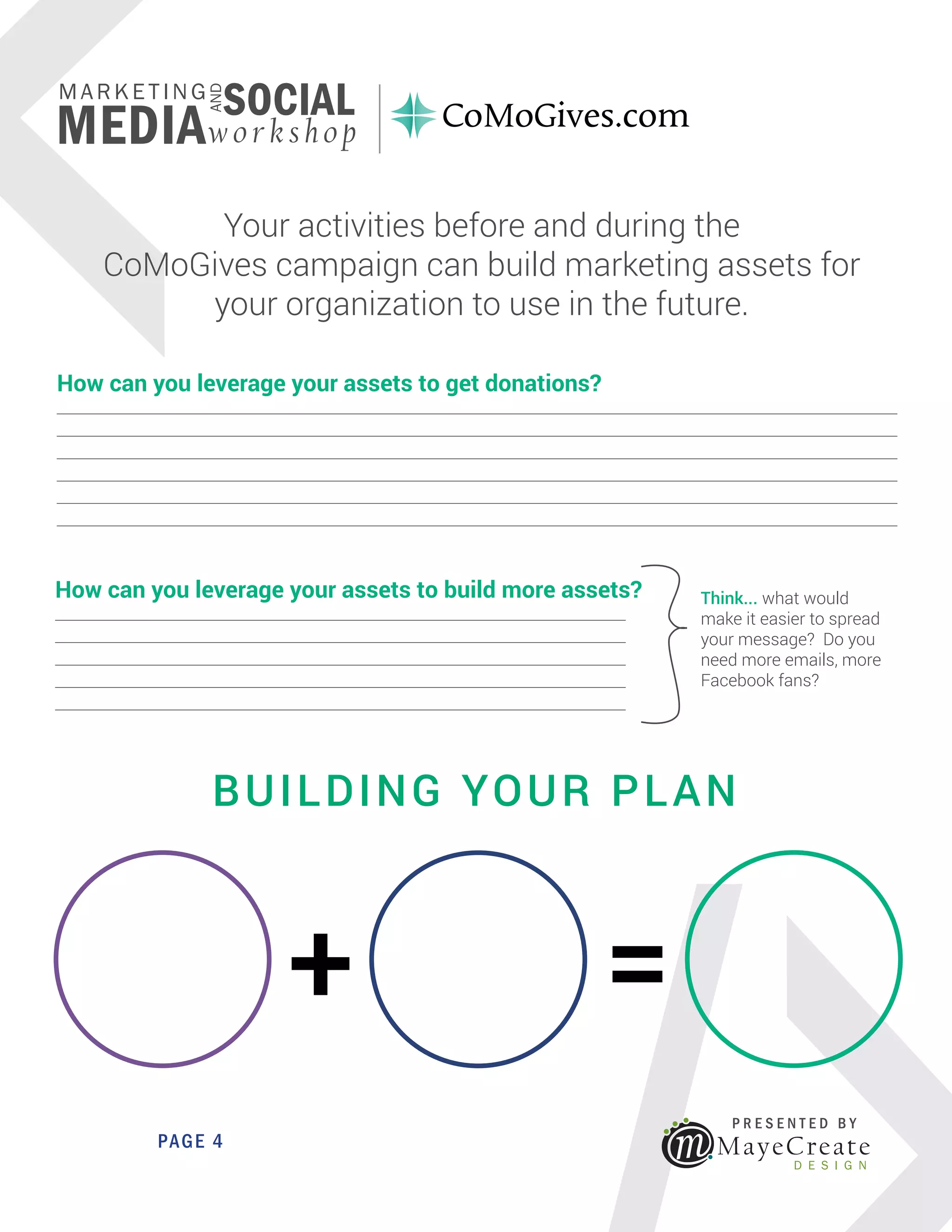 <
MayeCreate
D E S I G N
P R E S E N T E D B Y
AND
MARKETING
SOCIAL
MEDIAwo rksho p
PAGE 4
How can you leverage your assets to get donations?
_____________________________________________________________________________________________________________
_____________________________________________________________________________________________________________
_____________________________________________________________________________________________________________
_____________________________________________________________________________________________________________
_____________________________________________________________________________________________________________
_____________________________________________________________________________________________________________
How can you leverage your assets to build more assets?
__________________________________________________________________________
__________________________________________________________________________
__________________________________________________________________________
__________________________________________________________________________
__________________________________________________________________________
Think... what would
make it easier to spread
your message? Do you
need more emails, more
Facebook fans?
+ =
BUILDING YOUR PLAN
Your activities before and during the
CoMoGives campaign can build marketing assets for
your organization to use in the future.
 