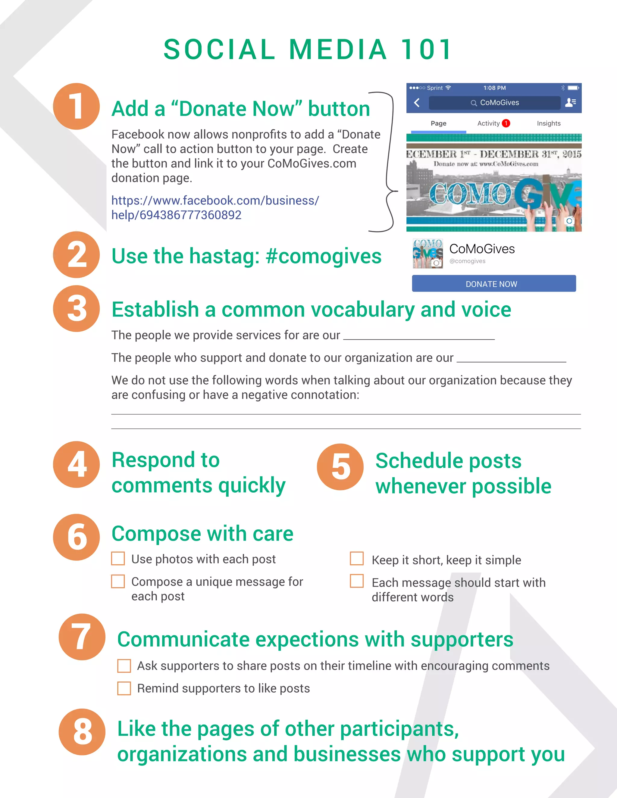 <SOCIAL MEDIA 101
2 Use the hastag: #comogives
1 Add a “Donate Now” button
Facebook now allows nonprofits to add a “Donate
Now” call to action button to your page. Create
the button and link it to your CoMoGives.com
donation page.
https://www.facebook.com/business/
help/694386777360892
DONATE NOW
4 Respond to
comments quickly
5 Schedule posts
whenever possible
3 Establish a common vocabulary and voice
The people we provide services for are our _____________________________
The people who support and donate to our organization are our _____________________
We do not use the following words when talking about our organization because they
are confusing or have a negative connotation:
______________________________________________________________________________________________
______________________________________________________________________________________________
6 Compose with care
Use photos with each post
Compose a unique message for
each post
Keep it short, keep it simple
Each message should start with
different words
8 Like the pages of other participants,
organizations and businesses who support you
7 Communicate expections with supporters
Ask supporters to share posts on their timeline with encouraging comments
Remind supporters to like posts
 